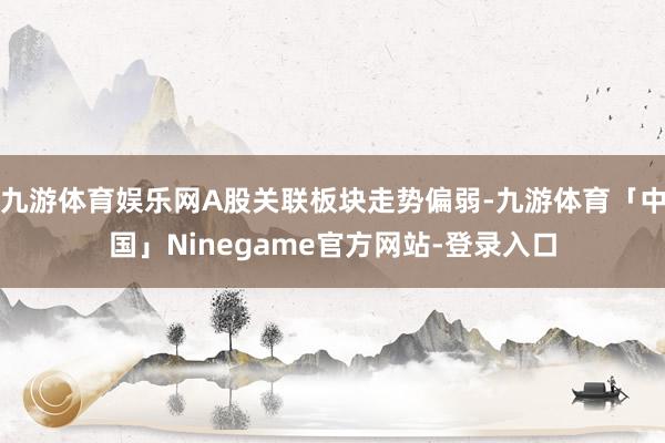 九游体育娱乐网A股关联板块走势偏弱-九游体育「中国」Ninegame官方网站-登录入口