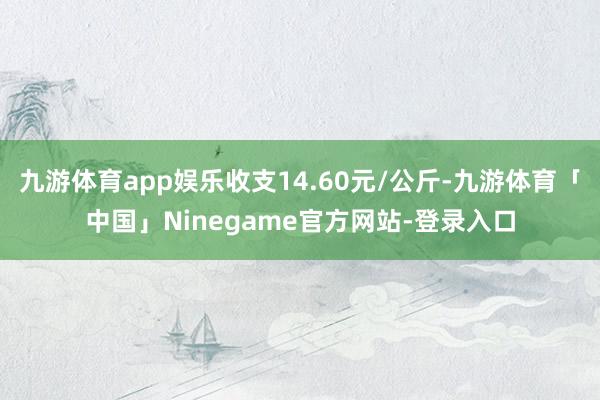 九游体育app娱乐收支14.60元/公斤-九游体育「中国」Ninegame官方网站-登录入口