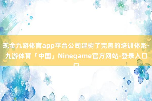现金九游体育app平台公司建树了完善的培训体系-九游体育「中国」Ninegame官方网站-登录入口