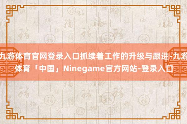 九游体育官网登录入口抓续着工作的升级与跟进-九游体育「中国」Ninegame官方网站-登录入口