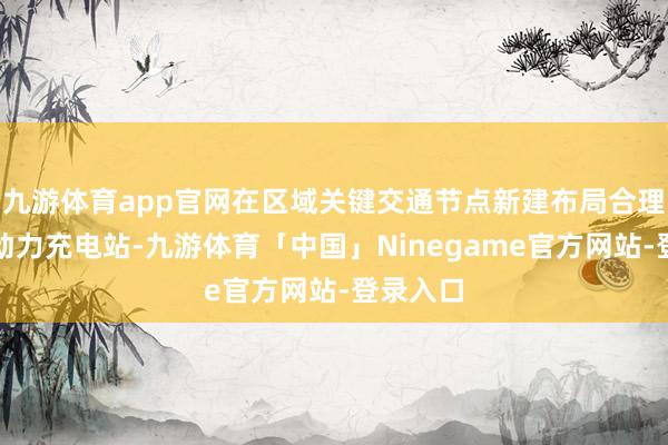 九游体育app官网在区域关键交通节点新建布局合理的空洞动力充电站-九游体育「中国」Ninegame官方网站-登录入口