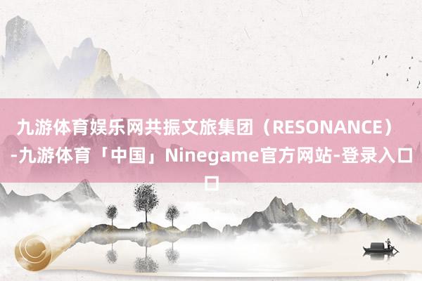 九游体育娱乐网共振文旅集团（RESONANCE） -九游体育「中国」Ninegame官方网站-登录入口