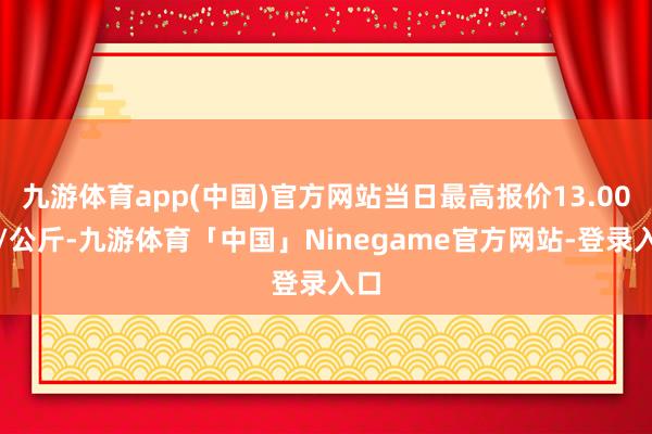 九游体育app(中国)官方网站当日最高报价13.00元/公斤-九游体育「中国」Ninegame官方网站-登录入口