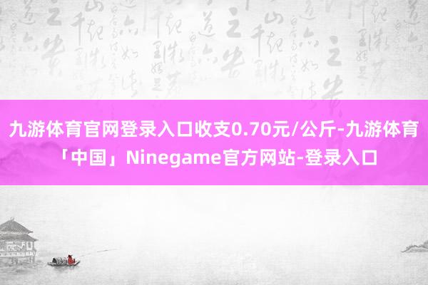 九游体育官网登录入口收支0.70元/公斤-九游体育「中国」Ninegame官方网站-登录入口