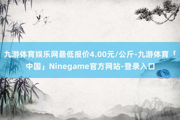 九游体育娱乐网最低报价4.00元/公斤-九游体育「中国」Ninegame官方网站-登录入口