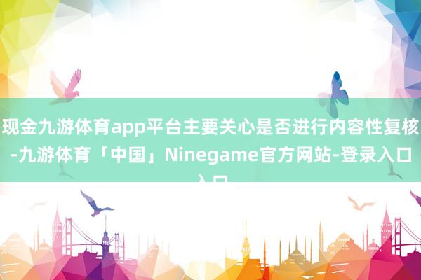 现金九游体育app平台主要关心是否进行内容性复核-九游体育「中国」Ninegame官方网站-登录入口