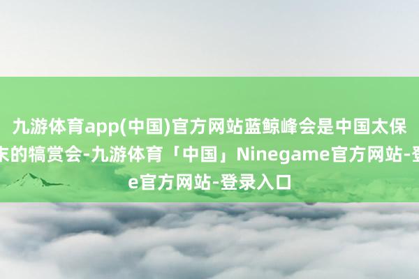 九游体育app(中国)官方网站蓝鲸峰会是中国太保寿险年末的犒赏会-九游体育「中国」Ninegame官方网站-登录入口