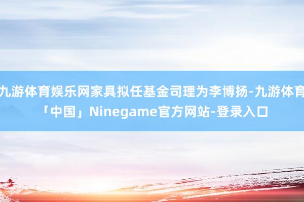 九游体育娱乐网家具拟任基金司理为李博扬-九游体育「中国」Ninegame官方网站-登录入口