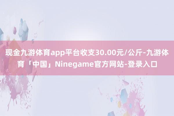现金九游体育app平台收支30.00元/公斤-九游体育「中国」Ninegame官方网站-登录入口