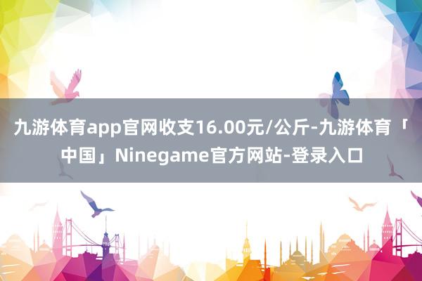 九游体育app官网收支16.00元/公斤-九游体育「中国」Ninegame官方网站-登录入口
