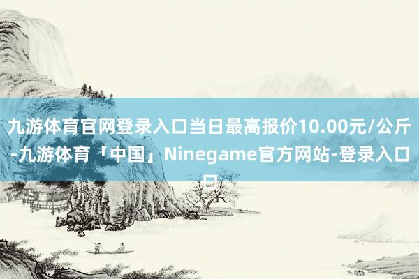 九游体育官网登录入口当日最高报价10.00元/公斤-九游体育「中国」Ninegame官方网站-登录入口