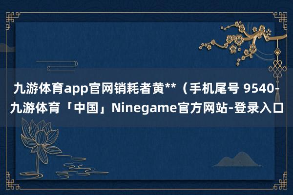 九游体育app官网销耗者黄**（手机尾号 9540-九游体育「中国」Ninegame官方网站-登录入口