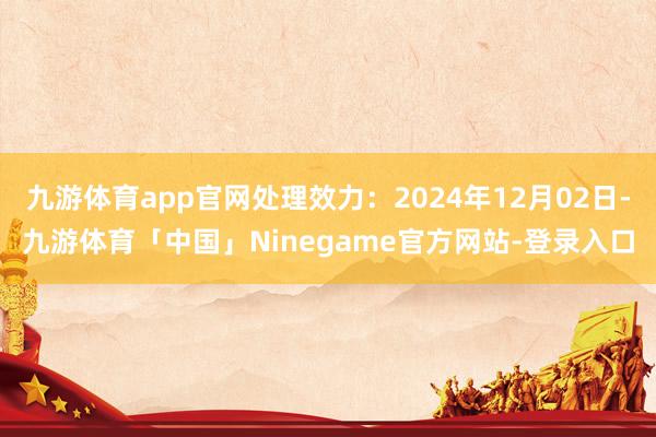 九游体育app官网处理效力：2024年12月02日-九游体育「中国」Ninegame官方网站-登录入口