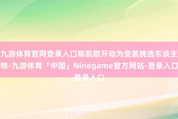 九游体育官网登录入口陈凯歌开动为变装挑选东谈主物-九游体育「中国」Ninegame官方网站-登录入口