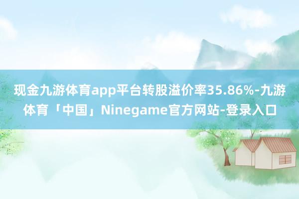 现金九游体育app平台转股溢价率35.86%-九游体育「中国」Ninegame官方网站-登录入口
