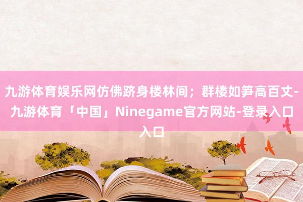 九游体育娱乐网仿佛跻身楼林间；群楼如笋高百丈-九游体育「中国」Ninegame官方网站-登录入口