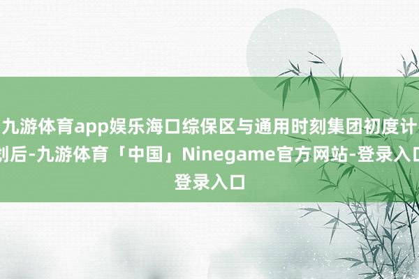 九游体育app娱乐海口综保区与通用时刻集团初度计划后-九游体育「中国」Ninegame官方网站-登录入口