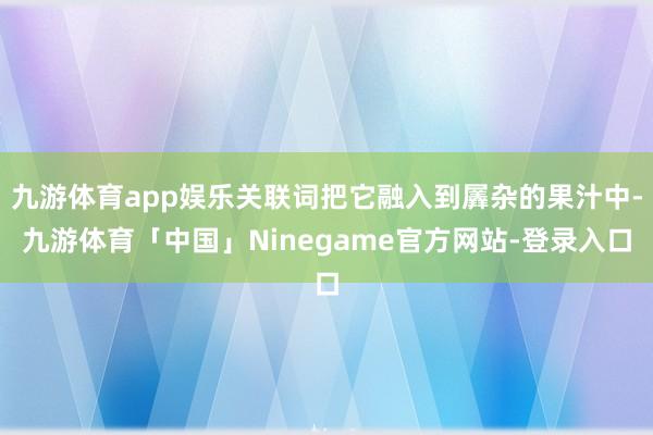 九游体育app娱乐关联词把它融入到羼杂的果汁中-九游体育「中国」Ninegame官方网站-登录入口