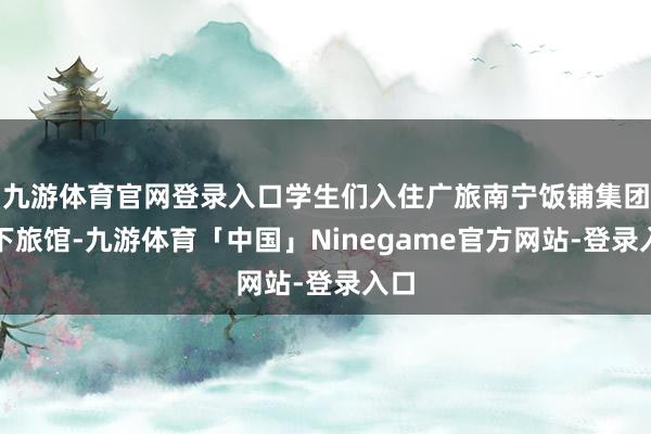 九游体育官网登录入口学生们入住广旅南宁饭铺集团旗下旅馆-九游体育「中国」Ninegame官方网站-登录入口