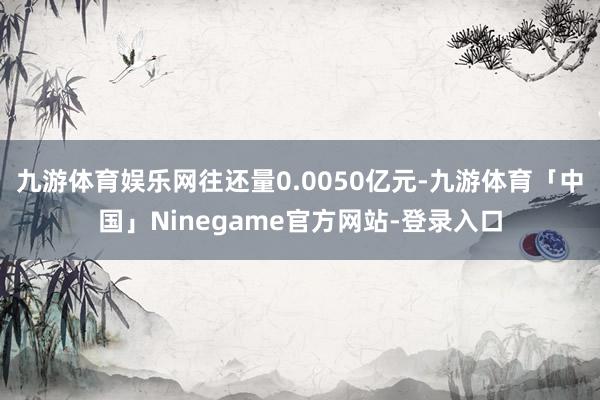 九游体育娱乐网往还量0.0050亿元-九游体育「中国」Ninegame官方网站-登录入口
