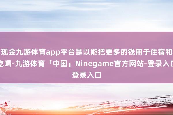 现金九游体育app平台是以能把更多的钱用于住宿和吃喝-九游体育「中国」Ninegame官方网站-登录入口