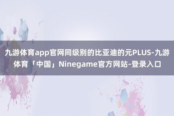 九游体育app官网同级别的比亚迪的元PLUS-九游体育「中国」Ninegame官方网站-登录入口