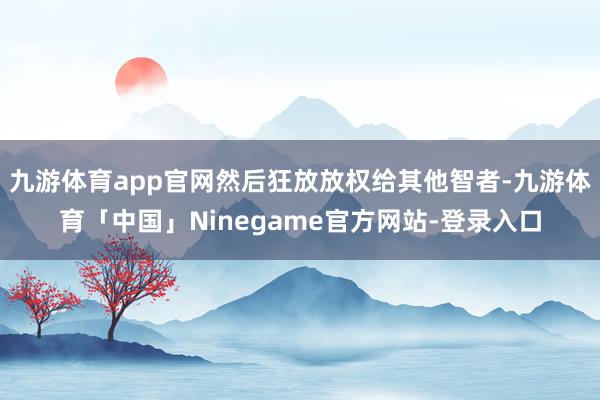 九游体育app官网然后狂放放权给其他智者-九游体育「中国」Ninegame官方网站-登录入口