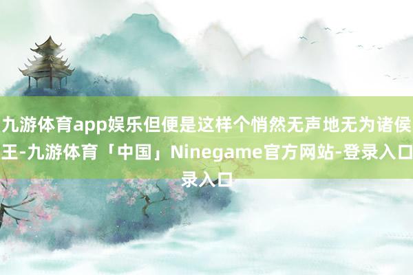 九游体育app娱乐但便是这样个悄然无声地无为诸侯王-九游体育「中国」Ninegame官方网站-登录入口