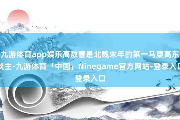 九游体育app娱乐高敖曹是北魏末年的第一马槊高东谈主-九游体育「中国」Ninegame官方网站-登录入口