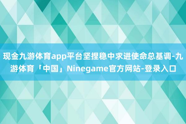 现金九游体育app平台坚捏稳中求进使命总基调-九游体育「中国」Ninegame官方网站-登录入口