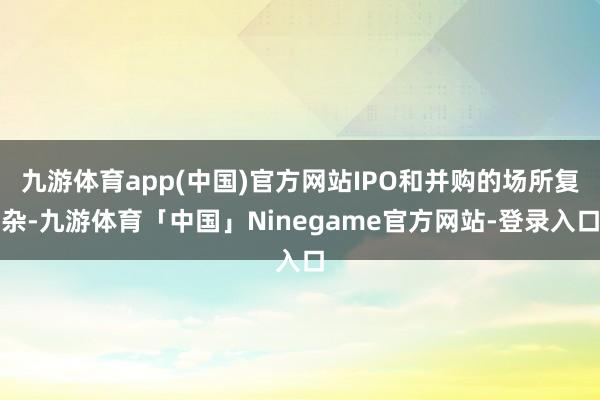 九游体育app(中国)官方网站IPO和并购的场所复杂-九游体育「中国」Ninegame官方网站-登录入口