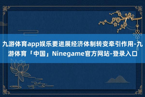 九游体育app娱乐要进展经济体制转变牵引作用-九游体育「中国」Ninegame官方网站-登录入口