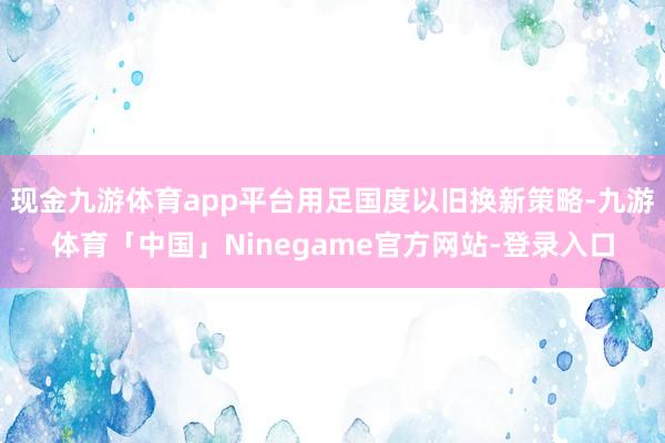 现金九游体育app平台用足国度以旧换新策略-九游体育「中国」Ninegame官方网站-登录入口
