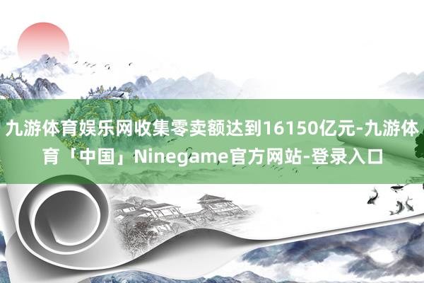 九游体育娱乐网收集零卖额达到16150亿元-九游体育「中国」Ninegame官方网站-登录入口