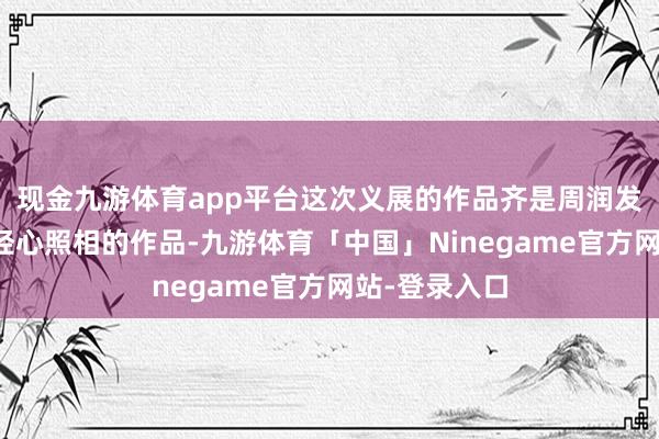 现金九游体育app平台这次义展的作品齐是周润发费时近半年经心照相的作品-九游体育「中国」Ninegame官方网站-登录入口