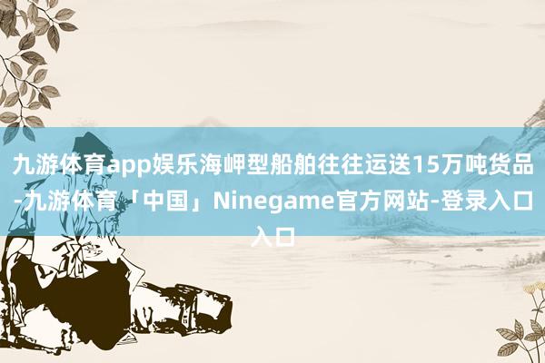 九游体育app娱乐海岬型船舶往往运送15万吨货品-九游体育「中国」Ninegame官方网站-登录入口