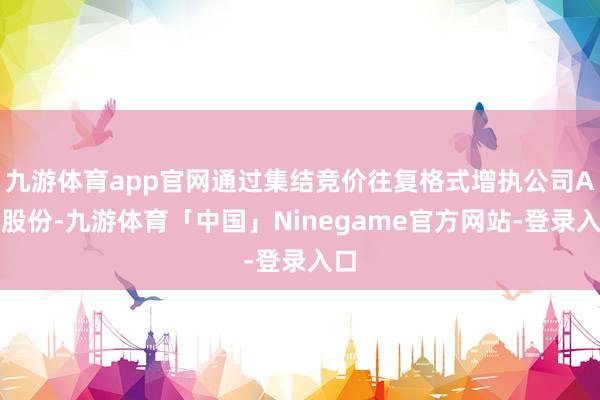 九游体育app官网通过集结竞价往复格式增执公司A股股份-九游体育「中国」Ninegame官方网站-登录入口
