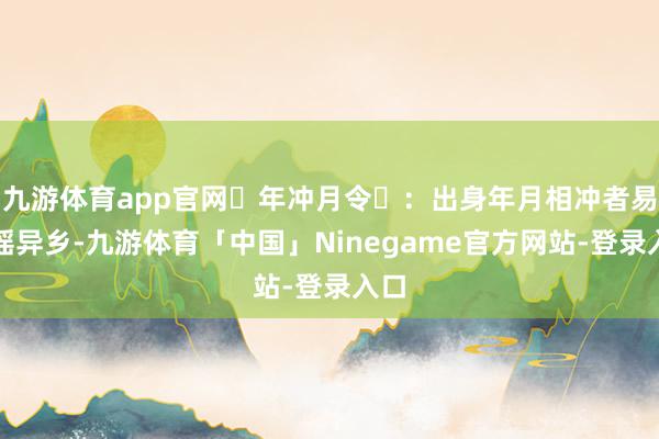 九游体育app官网‌年冲月令‌：出身年月相冲者易飘摇异乡-九游体育「中国」Ninegame官方网站-登录入口