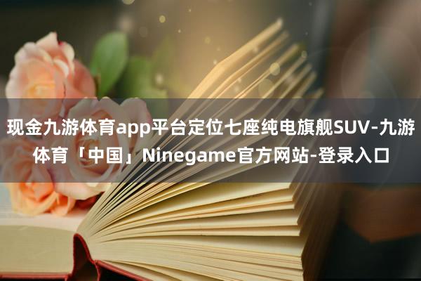 现金九游体育app平台定位七座纯电旗舰SUV-九游体育「中国」Ninegame官方网站-登录入口