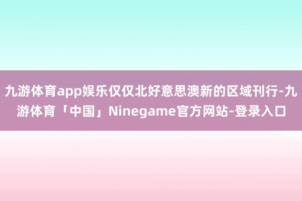 九游体育app娱乐仅仅北好意思澳新的区域刊行-九游体育「中国」Ninegame官方网站-登录入口