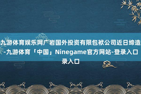 九游体育娱乐网广岩国外投资有限包袱公司近日缔造-九游体育「中国」Ninegame官方网站-登录入口