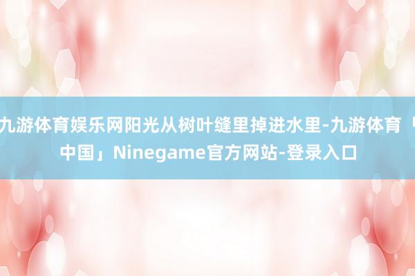 九游体育娱乐网阳光从树叶缝里掉进水里-九游体育「中国」Ninegame官方网站-登录入口