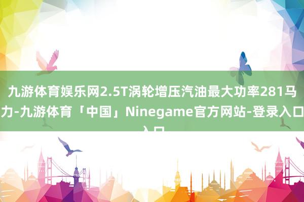 九游体育娱乐网2.5T涡轮增压汽油最大功率281马力-九游体育「中国」Ninegame官方网站-登录入口