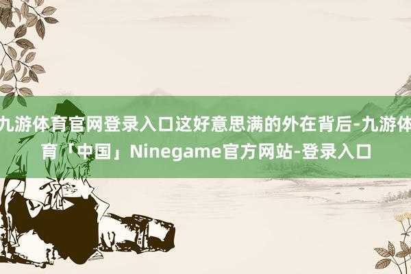 九游体育官网登录入口这好意思满的外在背后-九游体育「中国」Ninegame官方网站-登录入口