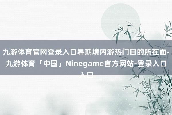 九游体育官网登录入口暑期境内游热门目的所在面-九游体育「中国」Ninegame官方网站-登录入口