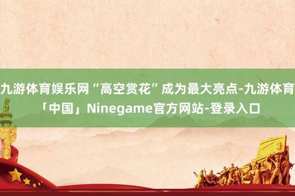 九游体育娱乐网“高空赏花”成为最大亮点-九游体育「中国」Ninegame官方网站-登录入口