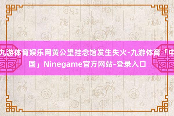 九游体育娱乐网黄公望挂念馆发生失火-九游体育「中国」Ninegame官方网站-登录入口