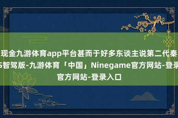 现金九游体育app平台甚而于好多东谈主说第二代秦PLUS智驾版-九游体育「中国」Ninegame官方网站-登录入口