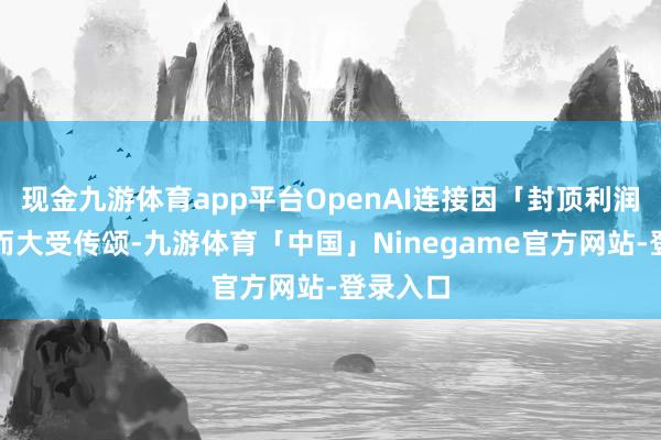 现金九游体育app平台OpenAI连接因「封顶利润」结构而大受传颂-九游体育「中国」Ninegame官方网站-登录入口