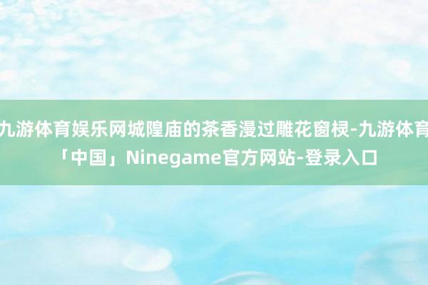 九游体育娱乐网城隍庙的茶香漫过雕花窗棂-九游体育「中国」Ninegame官方网站-登录入口